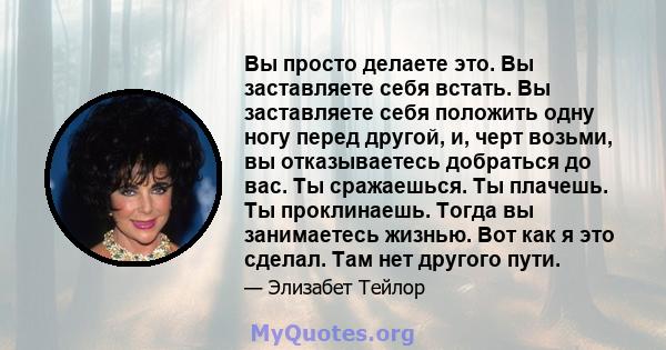 Вы просто делаете это. Вы заставляете себя встать. Вы заставляете себя положить одну ногу перед другой, и, черт возьми, вы отказываетесь добраться до вас. Ты сражаешься. Ты плачешь. Ты проклинаешь. Тогда вы занимаетесь