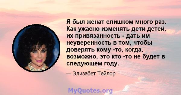 Я был женат слишком много раз. Как ужасно изменять дети детей, их привязанность - дать им неуверенность в том, чтобы доверять кому -то, когда, возможно, это кто -то не будет в следующем году.