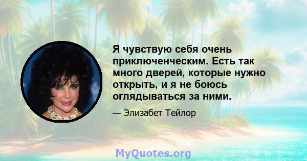 Я чувствую себя очень приключенческим. Есть так много дверей, которые нужно открыть, и я не боюсь оглядываться за ними.