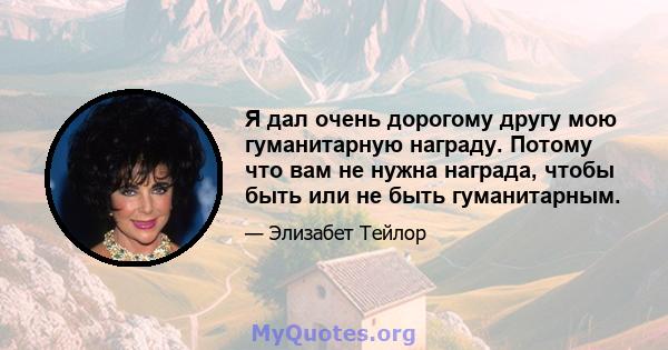 Я дал очень дорогому другу мою гуманитарную награду. Потому что вам не нужна награда, чтобы быть или не быть гуманитарным.