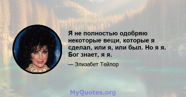 Я не полностью одобряю некоторые вещи, которые я сделал, или я, или был. Но я я. Бог знает, я я.