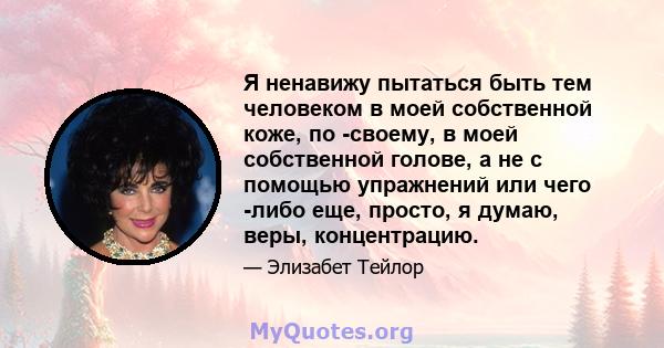 Я ненавижу пытаться быть тем человеком в моей собственной коже, по -своему, в моей собственной голове, а не с помощью упражнений или чего -либо еще, просто, я думаю, веры, концентрацию.