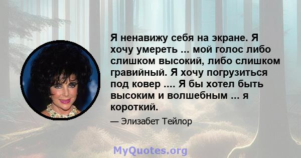 Я ненавижу себя на экране. Я хочу умереть ... мой голос либо слишком высокий, либо слишком гравийный. Я хочу погрузиться под ковер .... Я бы хотел быть высоким и волшебным ... я короткий.