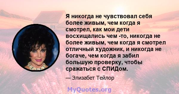 Я никогда не чувствовал себя более живым, чем когда я смотрел, как мои дети восхищались чем -то, никогда не более живым, чем когда я смотрел отличный художник, и никогда не богаче, чем когда я забил большую проверку,