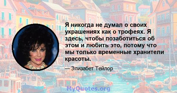 Я никогда не думал о своих украшениях как о трофеях. Я здесь, чтобы позаботиться об этом и любить это, потому что мы только временные хранители красоты.