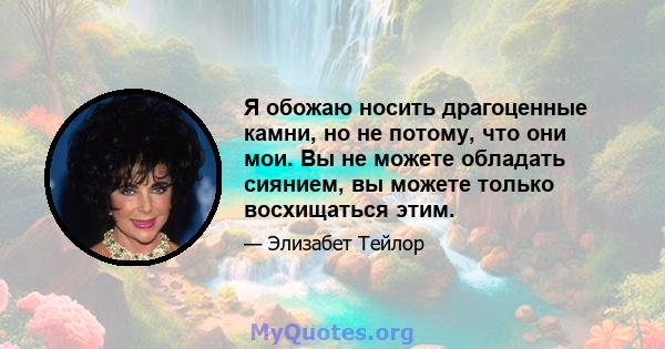 Я обожаю носить драгоценные камни, но не потому, что они мои. Вы не можете обладать сиянием, вы можете только восхищаться этим.