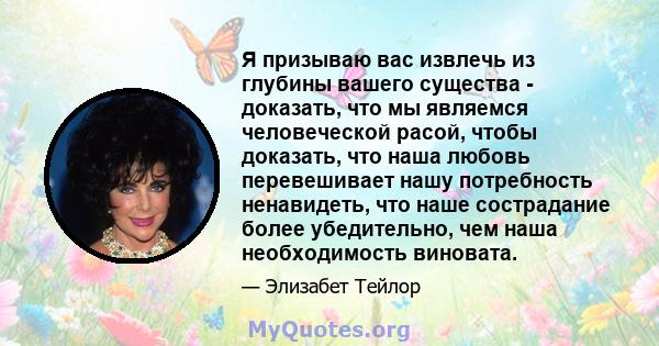 Я призываю вас извлечь из глубины вашего существа - доказать, что мы являемся человеческой расой, чтобы доказать, что наша любовь перевешивает нашу потребность ненавидеть, что наше сострадание более убедительно, чем