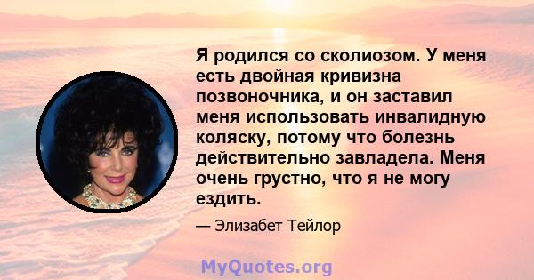 Я родился со сколиозом. У меня есть двойная кривизна позвоночника, и он заставил меня использовать инвалидную коляску, потому что болезнь действительно завладела. Меня очень грустно, что я не могу ездить.