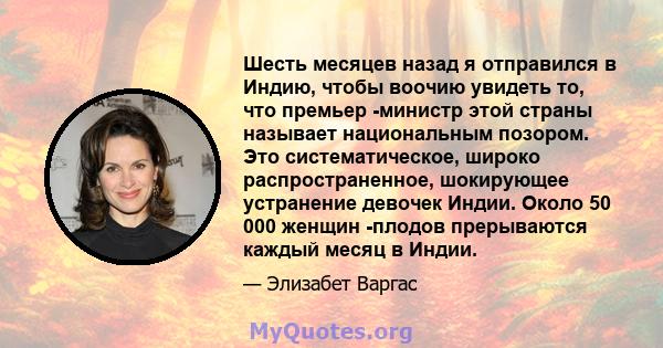 Шесть месяцев назад я отправился в Индию, чтобы воочию увидеть то, что премьер -министр этой страны называет национальным позором. Это систематическое, широко распространенное, шокирующее устранение девочек Индии. Около 