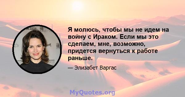 Я молюсь, чтобы мы не идем на войну с Ираком. Если мы это сделаем, мне, возможно, придется вернуться к работе раньше.