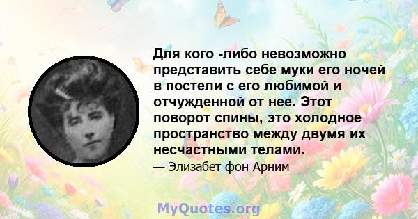 Для кого -либо невозможно представить себе муки его ночей в постели с его любимой и отчужденной от нее. Этот поворот спины, это холодное пространство между двумя их несчастными телами.