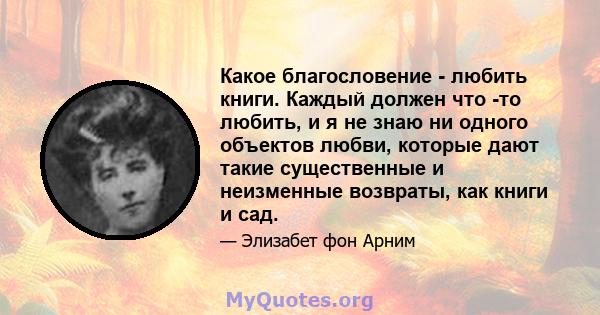 Какое благословение - любить книги. Каждый должен что -то любить, и я не знаю ни одного объектов любви, которые дают такие существенные и неизменные возвраты, как книги и сад.