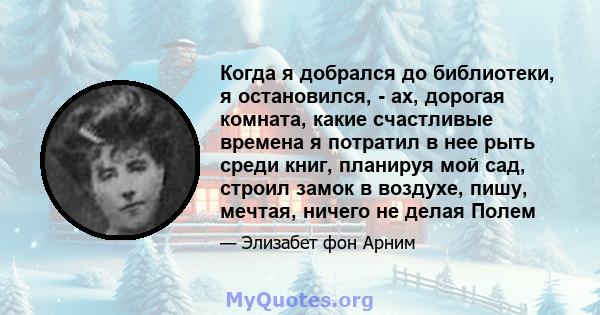 Когда я добрался до библиотеки, я остановился, - ах, дорогая комната, какие счастливые времена я потратил в нее рыть среди книг, планируя мой сад, строил замок в воздухе, пишу, мечтая, ничего не делая Полем