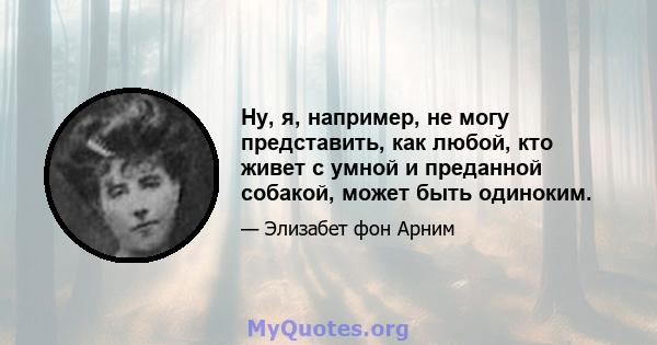 Ну, я, например, не могу представить, как любой, кто живет с умной и преданной собакой, может быть одиноким.