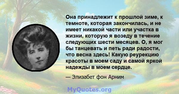 Она принадлежит к прошлой зиме, к темноте, которая закончилась, и не имеет никакой части или участка в жизни, которую я возеду в течение следующих шести месяцев. О, я мог бы танцевать и петь ради радости, что весна