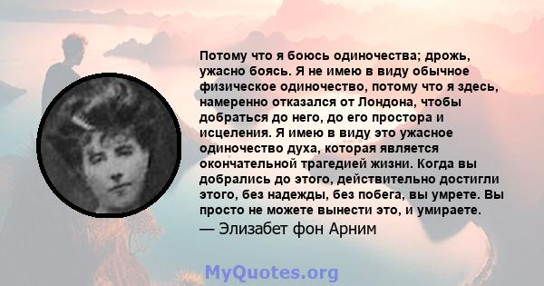 Потому что я боюсь одиночества; дрожь, ужасно боясь. Я не имею в виду обычное физическое одиночество, потому что я здесь, намеренно отказался от Лондона, чтобы добраться до него, до его простора и исцеления. Я имею в