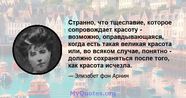 Странно, что тщеславие, которое сопровождает красоту - возможно, оправдывающаяся, когда есть такая великая красота или, во всяком случае, понятно - должно сохраняться после того, как красота исчезла.