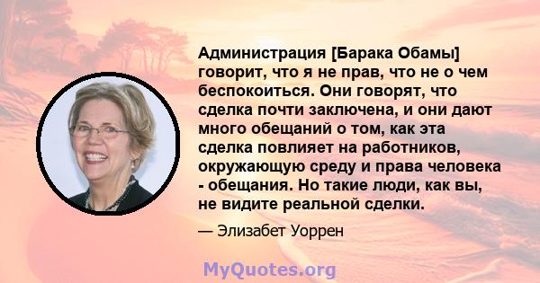 Администрация [Барака Обамы] говорит, что я не прав, что не о чем беспокоиться. Они говорят, что сделка почти заключена, и они дают много обещаний о том, как эта сделка повлияет на работников, окружающую среду и права