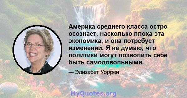 Америка среднего класса остро осознает, насколько плоха эта экономика, и она потребует изменений. Я не думаю, что политики могут позволить себе быть самодовольными.