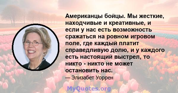 Американцы бойцы. Мы жесткие, находчивые и креативные, и если у нас есть возможность сражаться на ровном игровом поле, где каждый платит справедливую долю, и у каждого есть настоящий выстрел, то никто - никто не может