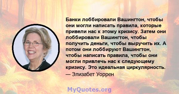 Банки лоббировали Вашингтон, чтобы они могли написать правила, которые привели нас к этому кризису. Затем они лоббировали Вашингтон, чтобы получить деньги, чтобы выручить их. А потом они лоббируют Вашингтон, чтобы