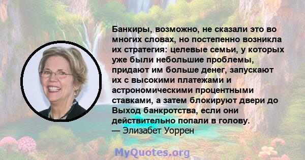 Банкиры, возможно, не сказали это во многих словах, но постепенно возникла их стратегия: целевые семьи, у которых уже были небольшие проблемы, придают им больше денег, запускают их с высокими платежами и