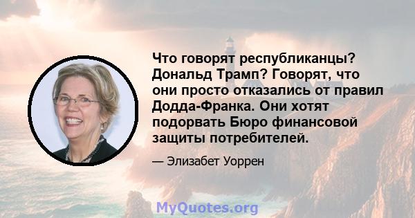 Что говорят республиканцы? Дональд Трамп? Говорят, что они просто отказались от правил Додда-Франка. Они хотят подорвать Бюро финансовой защиты потребителей.