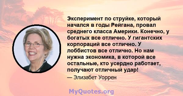 Эксперимент по струйке, который начался в годы Рейгана, провал среднего класса Америки. Конечно, у богатых все отлично. У гигантских корпораций все отлично. У лоббистов все отлично. Но нам нужна экономика, в которой все 