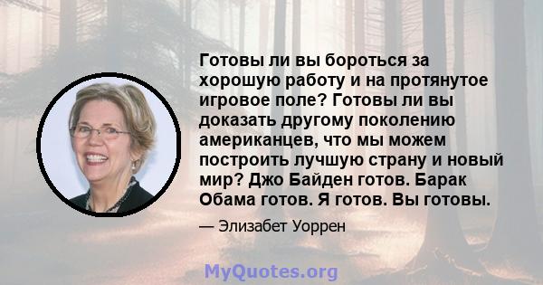 Готовы ли вы бороться за хорошую работу и на протянутое игровое поле? Готовы ли вы доказать другому поколению американцев, что мы можем построить лучшую страну и новый мир? Джо Байден готов. Барак Обама готов. Я готов.