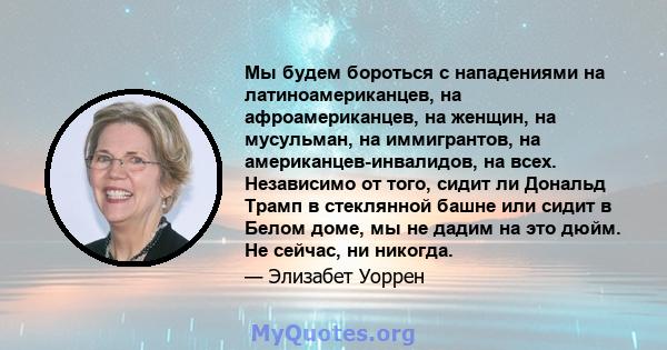 Мы будем бороться с нападениями на латиноамериканцев, на афроамериканцев, на женщин, на мусульман, на иммигрантов, на американцев-инвалидов, на всех. Независимо от того, сидит ли Дональд Трамп в стеклянной башне или