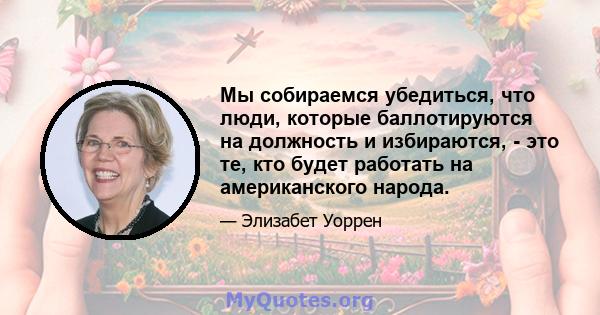 Мы собираемся убедиться, что люди, которые баллотируются на должность и избираются, - это те, кто будет работать на американского народа.