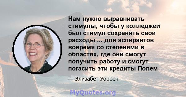 Нам нужно выравнивать стимулы, чтобы у колледжей был стимул сохранять свои расходы ... для аспирантов вовремя со степенями в областях, где они смогут получить работу и смогут погасить эти кредиты Полем