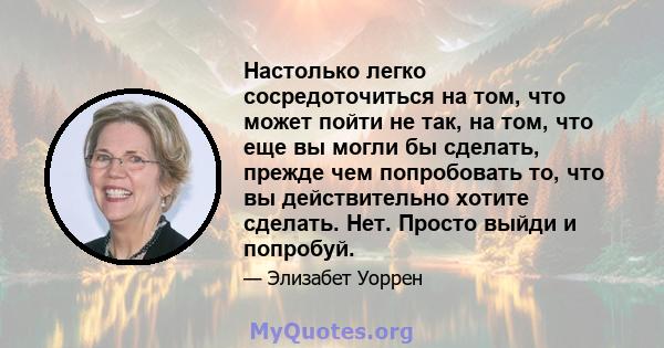 Настолько легко сосредоточиться на том, что может пойти не так, на том, что еще вы могли бы сделать, прежде чем попробовать то, что вы действительно хотите сделать. Нет. Просто выйди и попробуй.