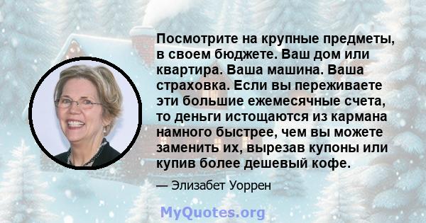 Посмотрите на крупные предметы, в своем бюджете. Ваш дом или квартира. Ваша машина. Ваша страховка. Если вы переживаете эти большие ежемесячные счета, то деньги истощаются из кармана намного быстрее, чем вы можете