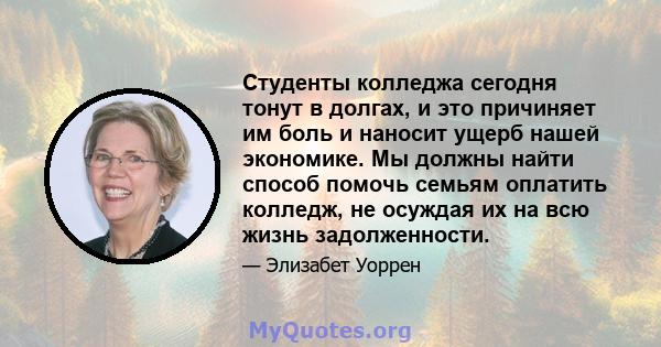 Студенты колледжа сегодня тонут в долгах, и это причиняет им боль и наносит ущерб нашей экономике. Мы должны найти способ помочь семьям оплатить колледж, не осуждая их на всю жизнь задолженности.