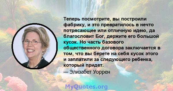 Теперь посмотрите, вы построили фабрику, и это превратилось в нечто потрясающее или отличную идею, да благословит Бог, держите его большой кусок. Но часть базового общественного договора заключается в том, что вы берете 