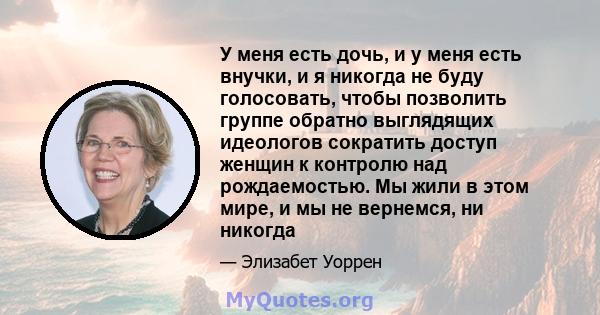 У меня есть дочь, и у меня есть внучки, и я никогда не буду голосовать, чтобы позволить группе обратно выглядящих идеологов сократить доступ женщин к контролю над рождаемостью. Мы жили в этом мире, и мы не вернемся, ни