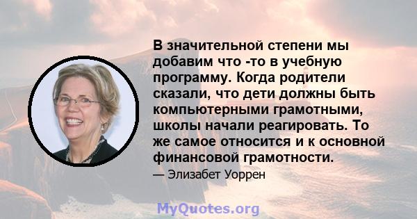 В значительной степени мы добавим что -то в учебную программу. Когда родители сказали, что дети должны быть компьютерными грамотными, школы начали реагировать. То же самое относится и к основной финансовой грамотности.