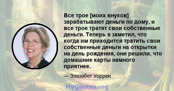 Все трое [моих внуков] зарабатывают деньги по дому, и все трое тратят свои собственные деньги. Теперь я заметил, что когда им приходится тратить свои собственные деньги на открытки на день рождения, они решили, что