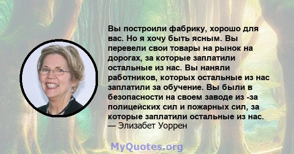 Вы построили фабрику, хорошо для вас. Но я хочу быть ясным. Вы перевели свои товары на рынок на дорогах, за которые заплатили остальные из нас. Вы наняли работников, которых остальные из нас заплатили за обучение. Вы