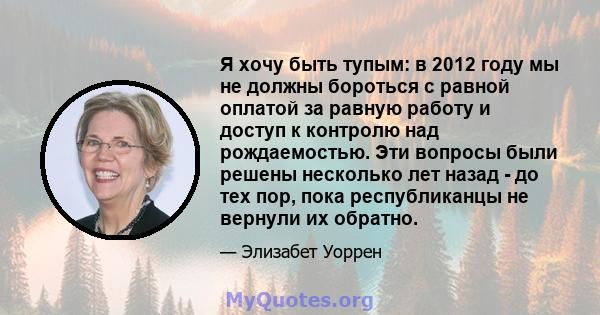 Я хочу быть тупым: в 2012 году мы не должны бороться с равной оплатой за равную работу и доступ к контролю над рождаемостью. Эти вопросы были решены несколько лет назад - до тех пор, пока республиканцы не вернули их