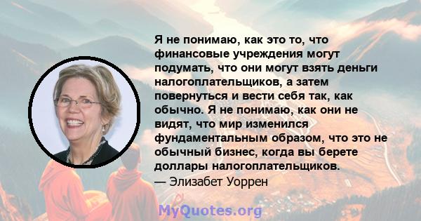 Я не понимаю, как это то, что финансовые учреждения могут подумать, что они могут взять деньги налогоплательщиков, а затем повернуться и вести себя так, как обычно. Я не понимаю, как они не видят, что мир изменился