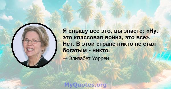 Я слышу все это, вы знаете: «Ну, это классовая война, это все». Нет. В этой стране никто не стал богатым - никто.