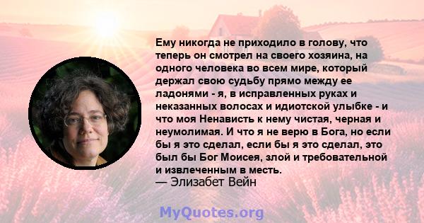 Ему никогда не приходило в голову, что теперь он смотрел на своего хозяина, на одного человека во всем мире, который держал свою судьбу прямо между ее ладонями - я, в исправленных руках и неказанных волосах и идиотской