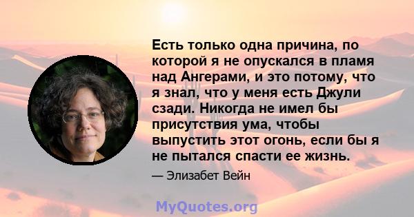 Есть только одна причина, по которой я не опускался в пламя над Ангерами, и это потому, что я знал, что у меня есть Джули сзади. Никогда не имел бы присутствия ума, чтобы выпустить этот огонь, если бы я не пытался