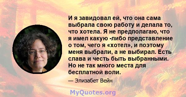 И я завидовал ей, что она сама выбрала свою работу и делала то, что хотела. Я не предполагаю, что я имел какую -либо представление о том, чего я «хотел», и поэтому меня выбрали, а не выбирал. Есть слава и честь быть