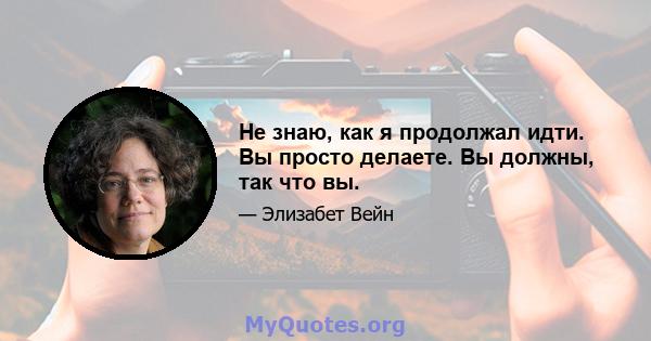 Не знаю, как я продолжал идти. Вы просто делаете. Вы должны, так что вы.