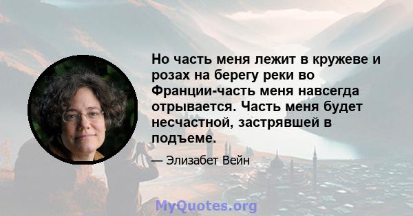 Но часть меня лежит в кружеве и розах на берегу реки во Франции-часть меня навсегда отрывается. Часть меня будет несчастной, застрявшей в подъеме.