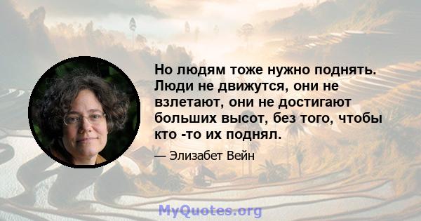 Но людям тоже нужно поднять. Люди не движутся, они не взлетают, они не достигают больших высот, без того, чтобы кто -то их поднял.