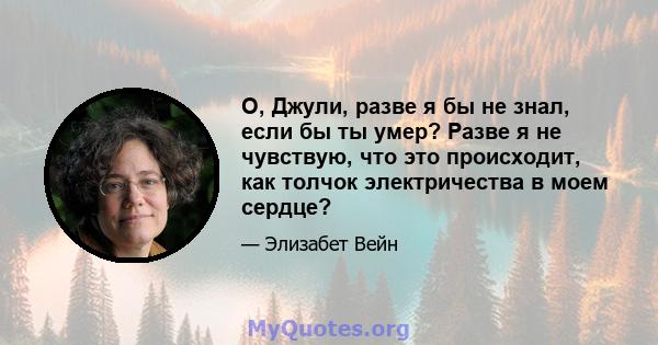 О, Джули, разве я бы не знал, если бы ты умер? Разве я не чувствую, что это происходит, как толчок электричества в моем сердце?